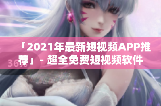 「2021年最新短视频APP推荐」- 超全免费短视频软件下载安装攻略