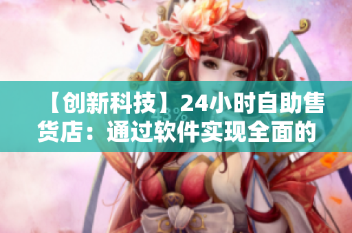 【创新科技】24小时自助售货店：通过软件实现全面的商品管理与销售