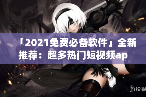 「2021免费必备软件」全新推荐：超多热门短视频app免费下载安装！