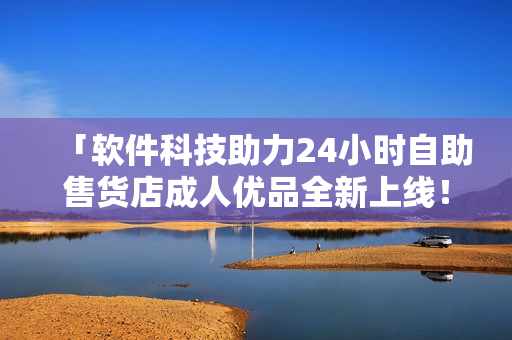 「软件科技助力24小时自助售货店成人优品全新上线！」