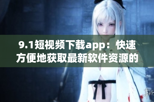 9.1短视频下载app：快速方便地获取最新软件资源的好选择！