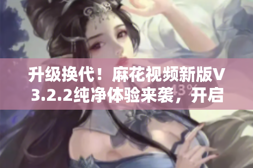 升级换代！麻花视频新版V3.2.2纯净体验来袭，开启软件享受新风尚！
