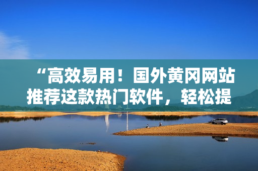 “高效易用！国外黄冈网站推荐这款热门软件，轻松提升你的工作效率！”