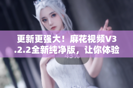 更新更强大！麻花视频V3.2.2全新纯净版，让你体验更流畅的软件享受！