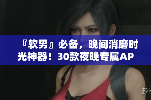 『软男』必备，晚间消磨时光神器！30款夜晚专属APP，让你的生活更出色