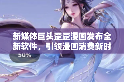 新媒体巨头歪歪漫画发布全新软件，引领漫画消费新时代！
