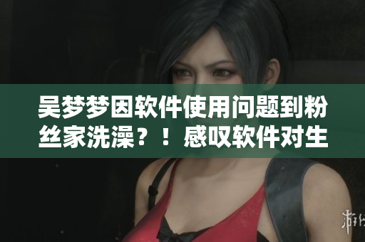 吴梦梦因软件使用问题到粉丝家洗澡？！感叹软件对生活影响多大！
