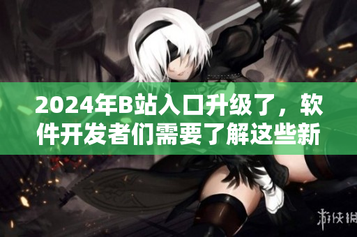 2024年B站入口升级了，软件开发者们需要了解这些新变化！