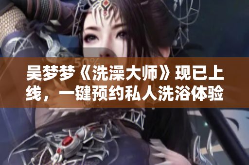 吴梦梦《洗澡大师》现已上线，一键预约私人洗浴体验