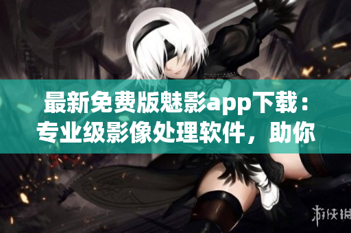 最新免费版魅影app下载：专业级影像处理软件，助你打造完美图片！