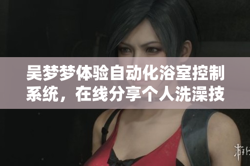 吴梦梦体验自动化浴室控制系统，在线分享个人洗澡技巧