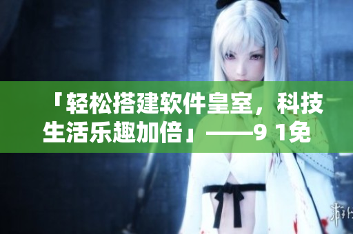「轻松搭建软件皇室，科技生活乐趣加倍」——9 1免费版下载安装攻略分享