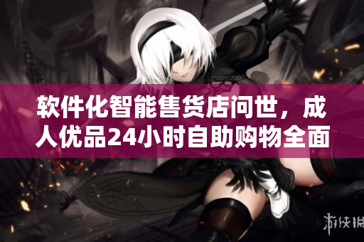 软件化智能售货店问世，成人优品24小时自助购物全面升级