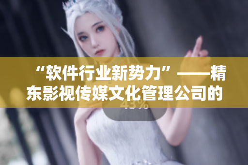 “软件行业新势力”——精东影视传媒文化管理公司的创新之路