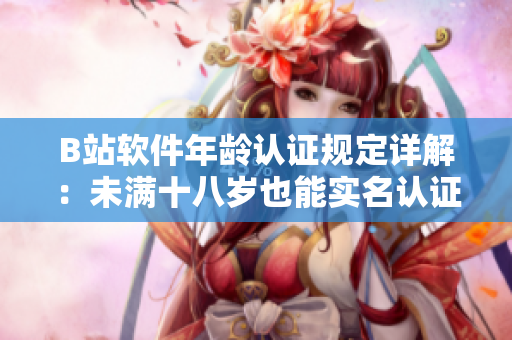 B站软件年龄认证规定详解：未满十八岁也能实名认证！——软件编辑专注解读