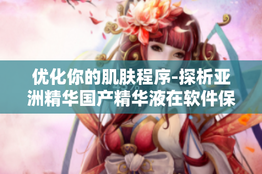 优化你的肌肤程序-探析亚洲精华国产精华液在软件保养中的护肤神功