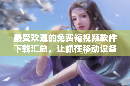 最受欢迎的免费短视频软件下载汇总，让你在移动设备上畅享视听新体验！