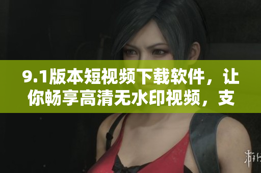 9.1版本短视频下载软件，让你畅享高清无水印视频，支持多格式下载！