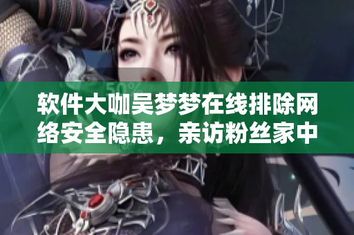 软件大咖吴梦梦在线排除网络安全隐患，亲访粉丝家中担当软件保安一角