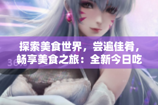 探索美食世界，尝遍佳肴，畅享美食之旅：全新今日吃瓜软件