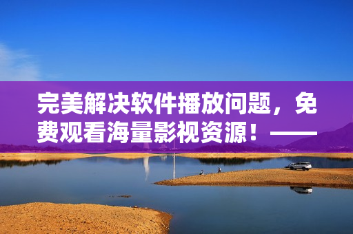 完美解决软件播放问题，免费观看海量影视资源！——星空云影视最全软件资源库