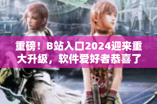 重磅！B站入口2024迎来重大升级，软件爱好者恭喜了！