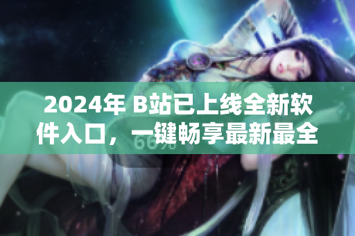 2024年 B站已上线全新软件入口，一键畅享最新最全软件资讯！