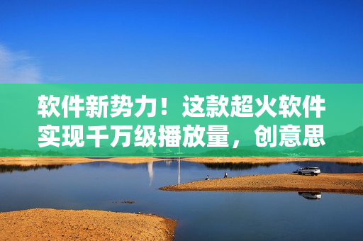 软件新势力！这款超火软件实现千万级播放量，创意思维成就成功！