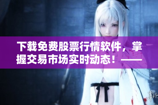 下载免费股票行情软件，掌握交易市场实时动态！——软件编辑必备的新闻头条