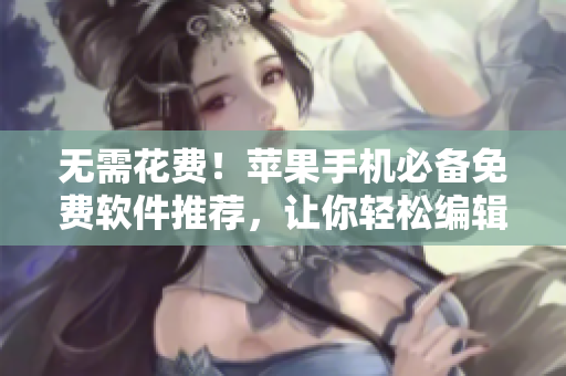 无需花费！苹果手机必备免费软件推荐，让你轻松编辑编写出高质量文章