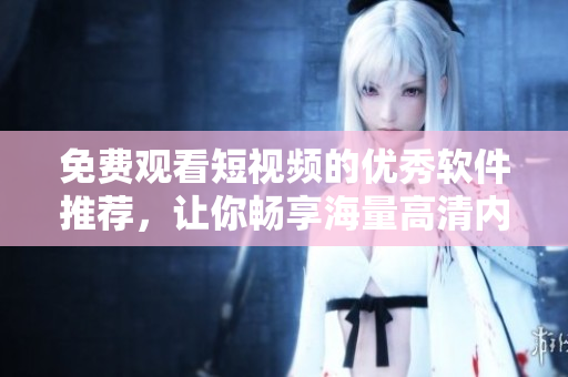免费观看短视频的优秀软件推荐，让你畅享海量高清内容！