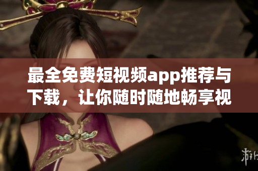 最全免费短视频app推荐与下载，让你随时随地畅享视频创作乐趣！