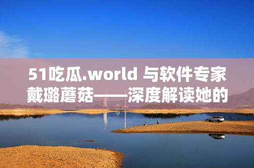 51吃瓜.world 与软件专家戴璐蘑菇——深度解读她的技术探索与总结