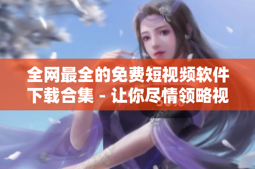 全网最全的免费短视频软件下载合集 - 让你尽情领略视频世界的精彩!
