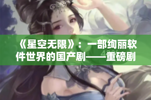 《星空无限》：一部绚丽软件世界的国产剧——重磅剧透！