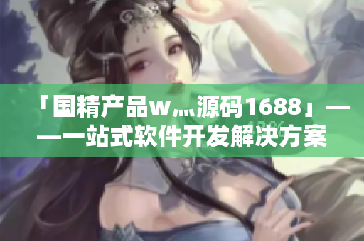 「国精产品w灬源码1688」——一站式软件开发解决方案