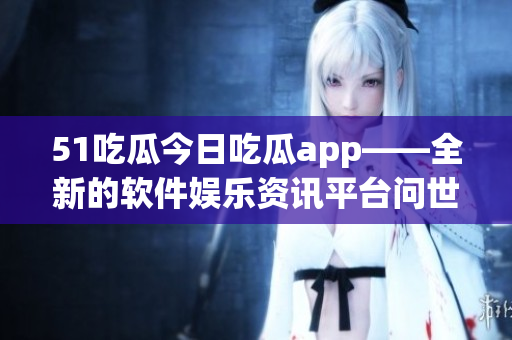 51吃瓜今日吃瓜app——全新的软件娱乐资讯平台问世！