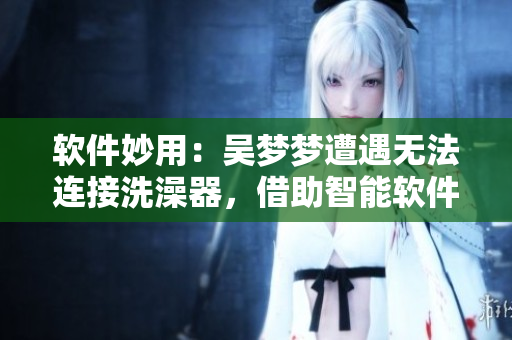 软件妙用：吴梦梦遭遇无法连接洗澡器，借助智能软件成功解决洗澡难题