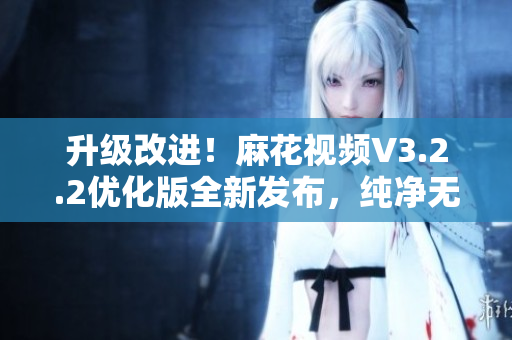 升级改进！麻花视频V3.2.2优化版全新发布，纯净无广告，快速流畅体验