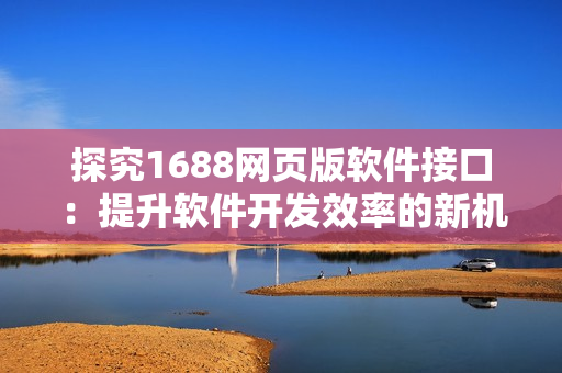 探究1688网页版软件接口：提升软件开发效率的新机遇
