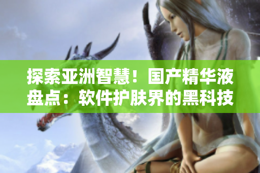 探索亚洲智慧！国产精华液盘点：软件护肤界的黑科技