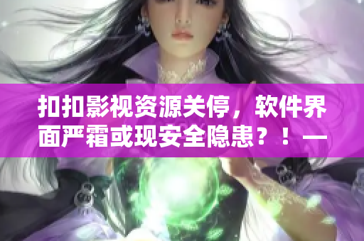 扣扣影视资源关停，软件界面严霜或现安全隐患？！——一位编辑的担忧