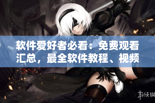 软件爱好者必看：免费观看汇总，最全软件教程、视频分享平台！
