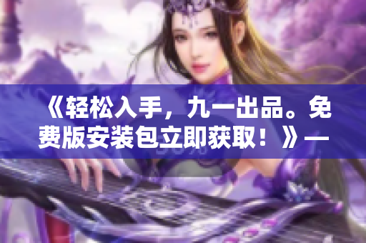 《轻松入手,九一出品。免费版安装包立即获取!》——专注软件编写的编辑 《轻松入手,九一出品。免费版安装包立即获取!》——专注软件编写的编辑