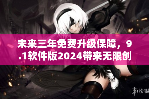 未来三年免费升级保障，9.1软件版2024带来无限创新与突破
