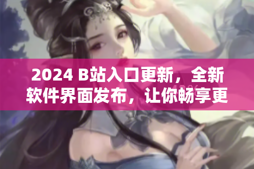 2024 B站入口更新，全新软件界面发布，让你畅享更精彩的视听体验