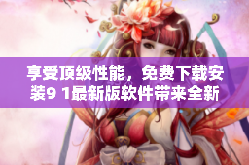享受顶级性能，免费下载安装9 1最新版软件带来全新体验