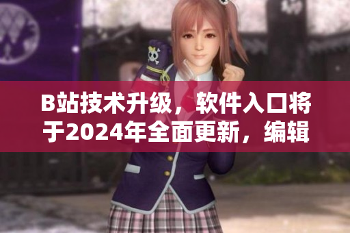 B站技术升级，软件入口将于2024年全面更新，编辑推荐的新闻资讯！