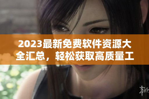 2023最新免费软件资源大全汇总，轻松获取高质量工具和资讯