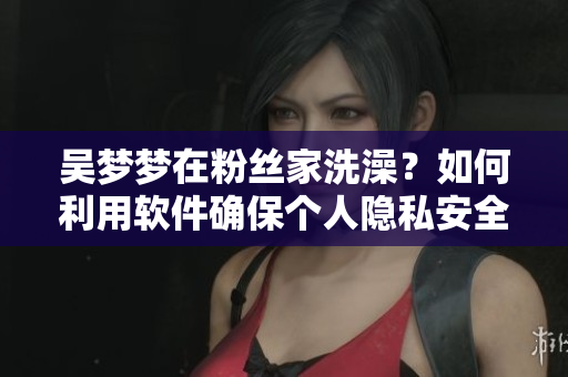 吴梦梦在粉丝家洗澡？如何利用软件确保个人隐私安全？